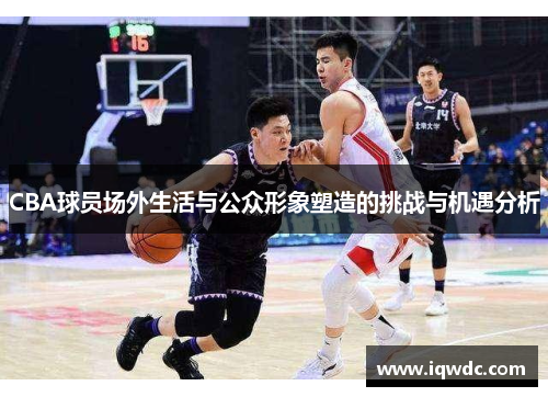 CBA球员场外生活与公众形象塑造的挑战与机遇分析